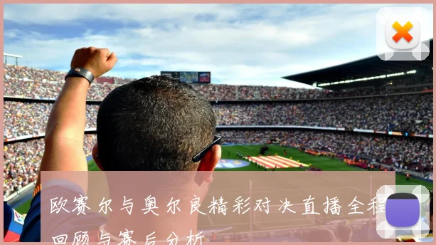 欧赛尔与奥尔良精彩对决直播全程回顾与赛后分析