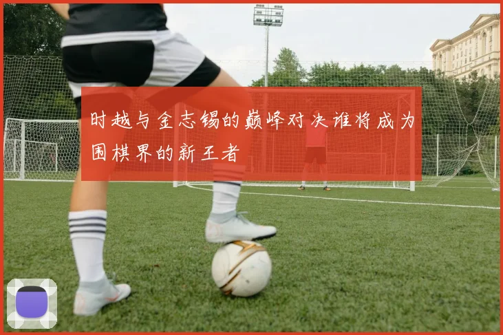 时越与金志锡的巅峰对决谁将成为围棋界的新王者