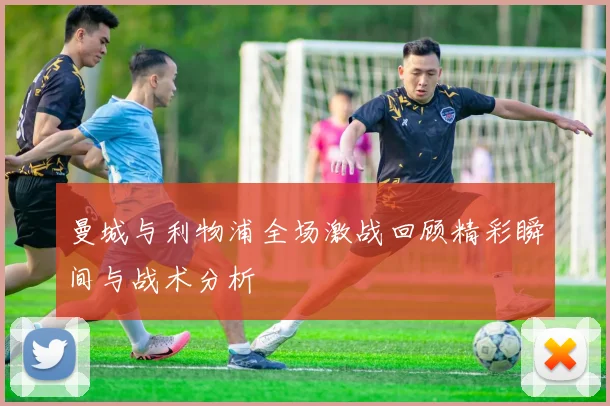 曼城与利物浦全场激战回顾精彩瞬间与战术分析