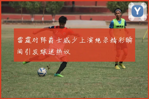 雷霆对阵爵士威少上演绝杀精彩瞬间引发球迷热议