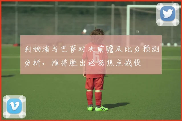 利物浦与巴萨对决前瞻及比分预测分析，谁将胜出这场焦点战役