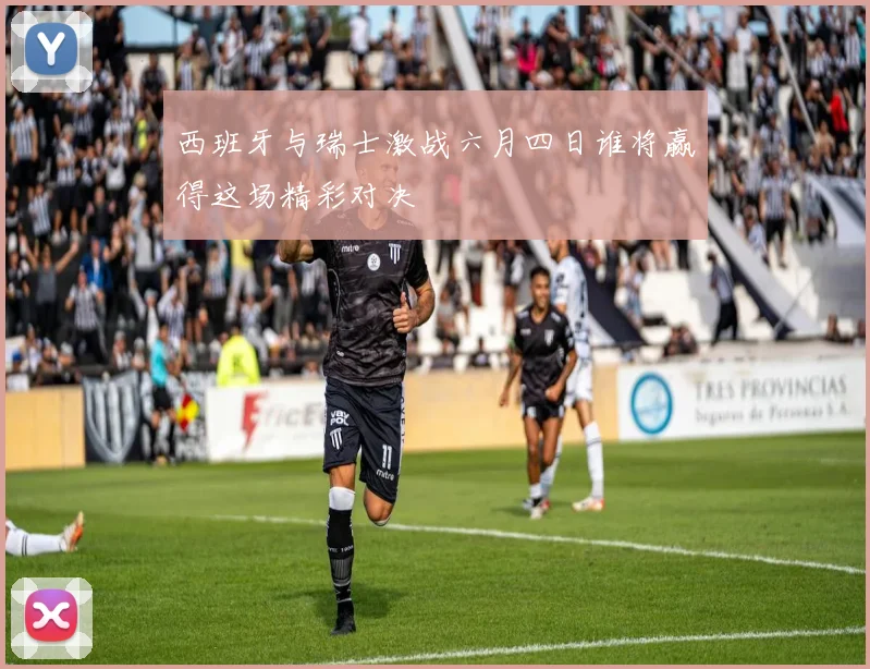 西班牙与瑞士激战六月四日谁将赢得这场精彩对决