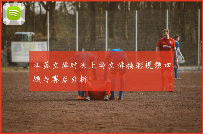江苏女排对决上海女排精彩视频回顾与赛后分析