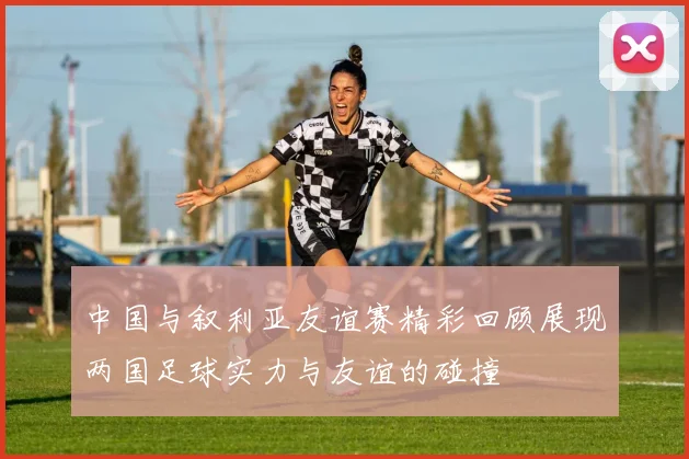 中国与叙利亚友谊赛精彩回顾展现两国足球实力与友谊的碰撞