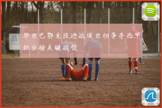 毕尔巴鄂竞技迎战埃尔切争夺西甲积分榜关键战役