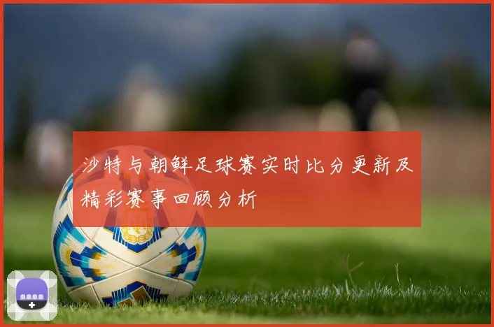 沙特与朝鲜足球赛实时比分更新及精彩赛事回顾分析