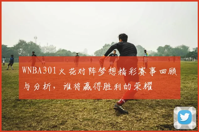 WNBA301火花对阵梦想精彩赛事回顾与分析，谁将赢得胜利的荣耀
