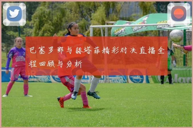 巴塞罗那与赫塔菲精彩对决直播全程回顾与分析