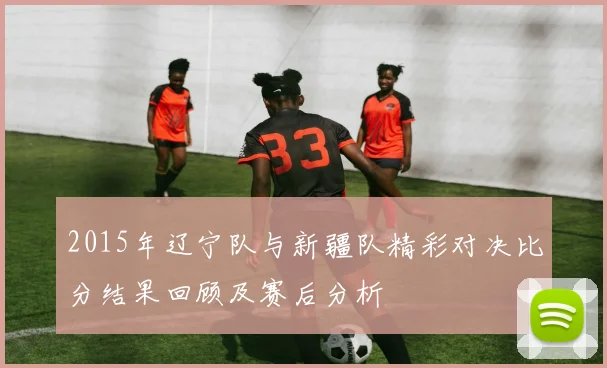 2015年辽宁队与新疆队精彩对决比分结果回顾及赛后分析