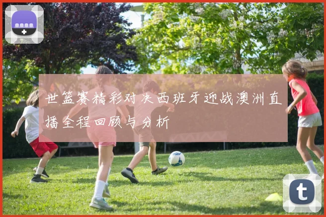 世篮赛精彩对决西班牙迎战澳洲直播全程回顾与分析