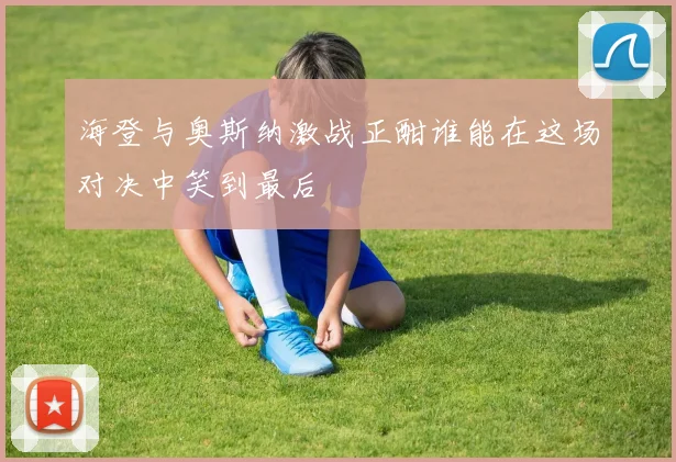 海登与奥斯纳激战正酣谁能在这场对决中笑到最后