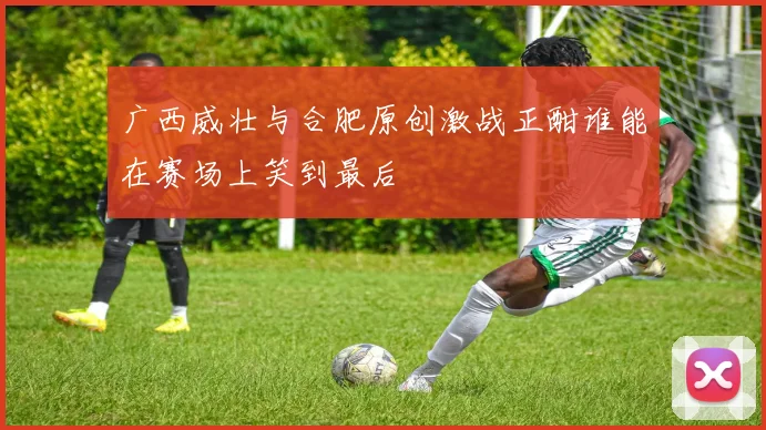 广西威壮与合肥原创激战正酣谁能在赛场上笑到最后
