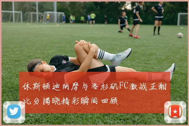 休斯顿迪纳摩与洛杉矶FC激战正酣比分揭晓精彩瞬间回顾