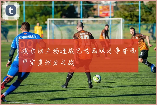 埃尔切主场迎战巴伦西双方争夺西甲宝贵积分之战