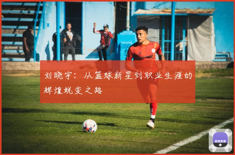 刘晓宇：从篮球新星到职业生涯的辉煌蜕变之路