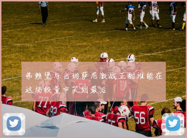 弗赖堡与当姆萨尼激战正酣谁能在这场较量中笑到最后