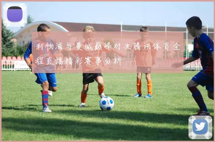 利物浦与曼城巅峰对决腾讯体育全程直播精彩赛事分析