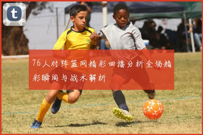 76人对阵篮网精彩回播分析全场精彩瞬间与战术解析