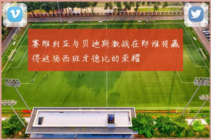 赛维利亚与贝迪斯激战在即谁将赢得这场西班牙德比的荣耀