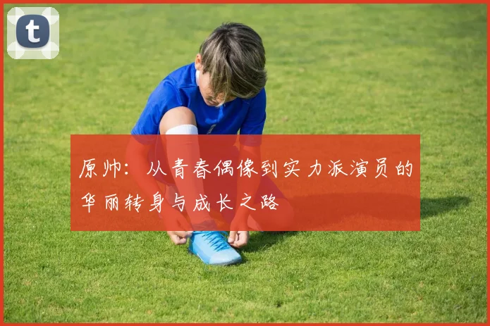 原帅：从青春偶像到实力派演员的华丽转身与成长之路