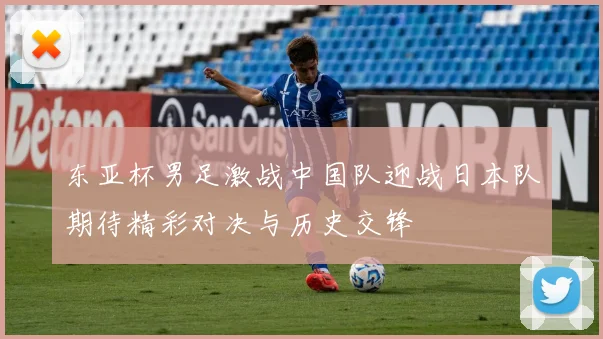 东亚杯男足激战中国队迎战日本队期待精彩对决与历史交锋