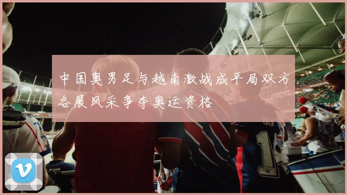 中国奥男足与越南激战成平局双方各展风采争夺奥运资格