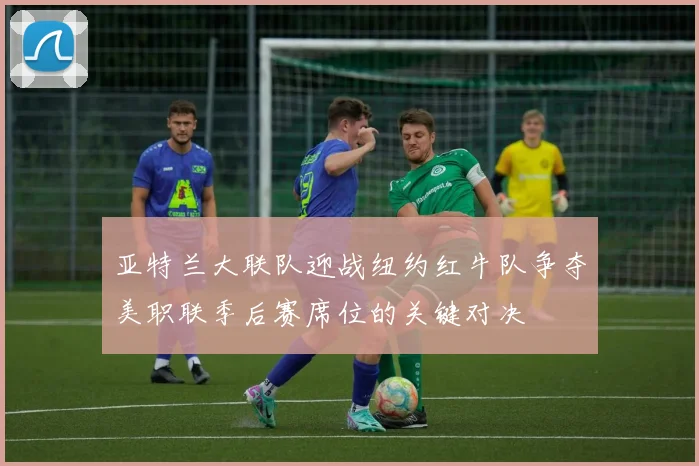 亚特兰大联队迎战纽约红牛队争夺美职联季后赛席位的关键对决