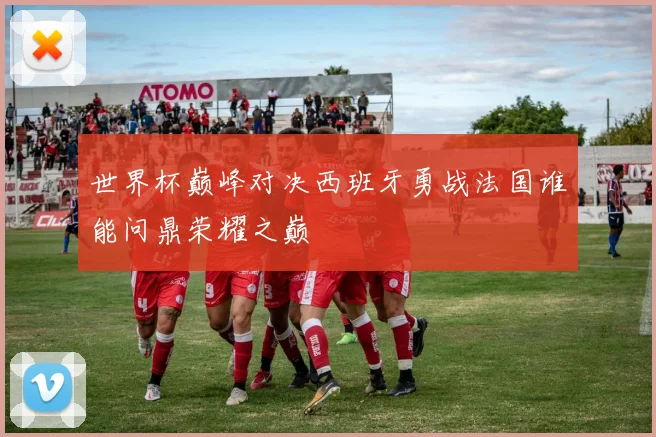 世界杯巅峰对决西班牙勇战法国谁能问鼎荣耀之巅