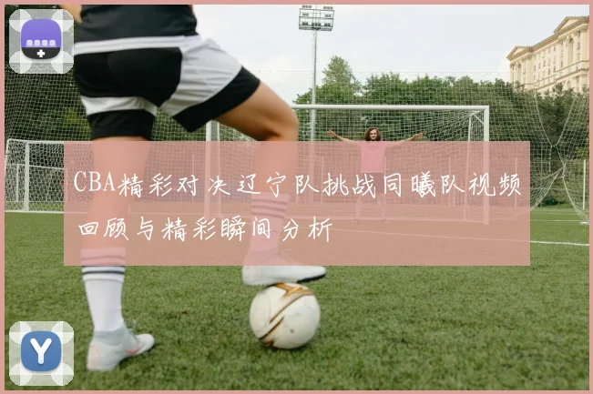 CBA精彩对决辽宁队挑战同曦队视频回顾与精彩瞬间分析