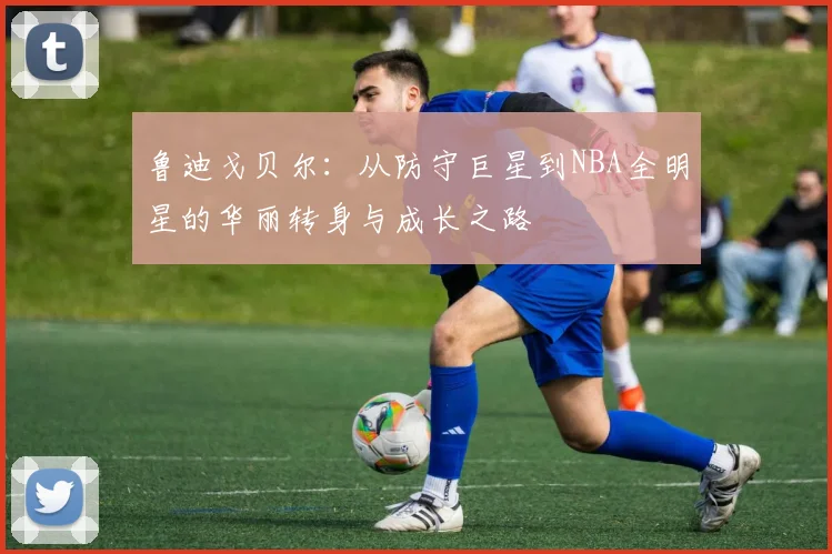 鲁迪戈贝尔：从防守巨星到NBA全明星的华丽转身与成长之路