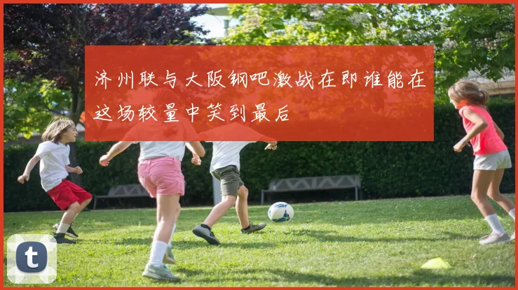 济州联与大阪钢吧激战在即谁能在这场较量中笑到最后