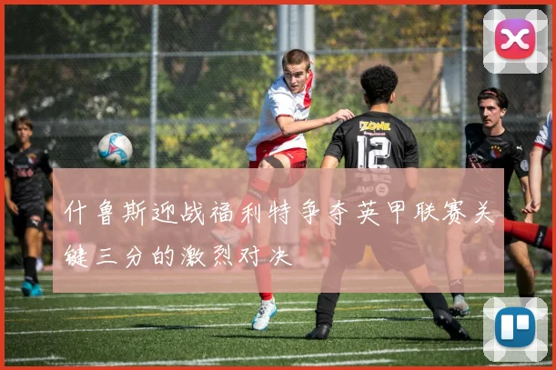 什鲁斯迎战福利特争夺英甲联赛关键三分的激烈对决